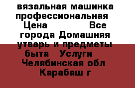 вязальная машинка профессиональная › Цена ­ 15 000 - Все города Домашняя утварь и предметы быта » Услуги   . Челябинская обл.,Карабаш г.